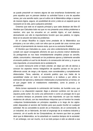 se puede prescindir en manera alguna de esa enseñanza fundamental, aun
para aquellos que no piensan dedicar su actividad futura a una de aquellas
ramas, por una sencilla razón; que el cultivo de la Matemática obliga a razonar
de manera lógica, segura, sin posibilidad de error y ésta es un aspecto que es
necesario en la vida, para cualquiera actividad.
Creemos que este es el aspecto principal y que cabe destacar del libro El
Hombre que Calculaba toda vez que no nos presenta unos áridos problemas a
resolver, sino que los envuelve en un sentido lógico, el cual destaca,
demostrando con ello la importantísima función que esa palabra, la Lógica,
tiene en la solución de todos los problemas.
En el campo filosófico la Lógica toma prestada de la Matemática sus
principios y es con ellos y solo con ellos que se puede dar unas normas para
conducir el pensamiento de manera recta, que es su exclusiva finalidad.
El Hombre que Calculaba es, pues, una obra evidentemente didáctica que
cumple con aquel consagrado aforismo de que es preciso instruir deleitando.
Su protagonista se nos hace inmediatamente simpático porque es sencillo,
afable, comunicativo, interesado en los problemas ajenos y totalmente sensible
al encanto poético el cual ha de llevarle a la consecución del amor y, lo que es
más importante, al conocimiento de la verdadera fe.
La acción transcurre entre el fasto oriental, sin dejar por ello de darnos a
conocer los aspectos menos halagüeños de aquellos países en los que la
diferencia social, de rango y de riqueza, eran considerables y completamente
distanciadas. Tiene, además, el encanto poético que nos habla de la
sensibilidad árabe en todo lo concerniente a la belleza y por último la
estimación del ejercicio y dedicación intelectuales al presentarnos un torneo, en
el que juegan tanto el malabarismo matemático, como la poesía y la
sensibilidad.
Dicho torneo representa la culminación del hombre, de humilde cuna, que
gracias a su disposición especial, llega a alcanzar cumbres con las que ni
siquiera podía soñar. Es como una admonición o como un presagio de lo que
en nuestros tiempos se presenta como más importante, en que los medios
modernos de cálculo, con las maravillosas máquinas que el hombre ha creado
–máquinas fundamentadas en principios repetidos a lo largo de los siglos-
están dispuestas al servicio del hombre para que pueda triunfar en cualquier
actividad. No es concebible la acción de un financiero, de un comerciante, de
un industrial, de un fabricante, de todo el engranaje de la moderna industria y
comercio, sin el auxilio de las Computadoras, de manera que bien se puede
decir que la Matemática, se ha adueñado en nuestros tiempos de la sociedad.
Y, sin embargo, con ser mucho, no lo es todo porque si sólo se atiende a esa
 