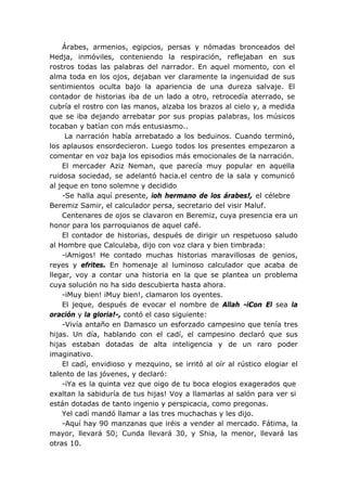 Árabes, armenios, egipcios, persas y nómadas bronceados del
Hedja, inmóviles, conteniendo la respiración, reflejaban en sus
rostros todas las palabras del narrador. En aquel momento, con el
alma toda en los ojos, dejaban ver claramente la ingenuidad de sus
sentimientos oculta bajo la apariencia de una dureza salvaje. El
contador de historias iba de un lado a otro, retrocedía aterrado, se
cubría el rostro con las manos, alzaba los brazos al cielo y, a medida
que se iba dejando arrebatar por sus propias palabras, los músicos
tocaban y batían con más entusiasmo..
La narración había arrebatado a los beduinos. Cuando terminó,
los aplausos ensordecieron. Luego todos los presentes empezaron a
comentar en voz baja los episodios más emocionales de la narración.
El mercader Aziz Neman, que parecía muy popular en aquella
ruidosa sociedad, se adelantó hacia.el centro de la sala y comunicó
al jeque en tono solemne y decidido
-Se halla aquí presente, ioh hermano de los árabes!, el célebre
Beremiz Samir, el calculador persa, secretario del visir Maluf.
Centenares de ojos se clavaron en Beremiz, cuya presencia era un
honor para los parroquianos de aquel café.
El contador de historias, después de dirigir un respetuoso saludo
al Hombre que Calculaba, dijo con voz clara y bien timbrada:
-iAmigos! He contado muchas historias maravillosas de genios,
reyes y efrites. En homenaje al luminoso calculador que acaba de
llegar, voy a contar una historia en la que se plantea un problema
cuya solución no ha sido descubierta hasta ahora.
-iMuy bien! iMuy bien!, clamaron los oyentes.
El jeque, después de evocar el nombre de Allah -iCon El sea la
oración y la gloria!-, contó el caso siguiente:
-Vivía antaño en Damasco un esforzado campesino que tenía tres
hijas. Un día, hablando con el cadí, el campesino declaró que sus
hijas estaban dotadas de alta inteligencia y de un raro poder
imaginativo.
El cadí, envidioso y mezquino, se irritó al oír al rústico elogiar el
talento de las jóvenes, y declaró:
-iYa es la quinta vez que oigo de tu boca elogios exagerados que
exaltan la sabiduría de tus hijas! Voy a llamarlas al salón para ver si
están dotadas de tanto ingenio y perspicacia, como pregonas.
Yel cadí mandó llamar a las tres muchachas y les dijo.
-Aquí hay 90 manzanas que iréis a vender al mercado. Fátima, la
mayor, llevará 50; Cunda llevará 30, y Shia, la menor, llevará las
otras 10.
 