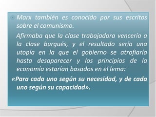  Marx también es conocido por sus escritos
 sobre el comunismo.
 Afirmaba que la clase trabajadora vencería a
 la clase burgués, y el resultado sería una
 utopía en la que el gobierno se atrofiaría
 hasta desaparecer y los principios de la
 economía estarían basados en el lema:
«Para cada uno según su necesidad, y de cada
 uno según su capacidad».
 