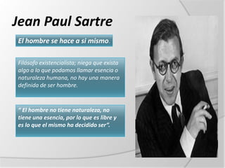 Jean Paul Sartre
El hombre se hace a si mismo.

Filósofo existencialista; niega que exista
algo a lo que podamos llamar esencia o
naturaleza humana, no hay una manera
definida de ser hombre.


“ El hombre no tiene naturaleza, no
tiene una esencia, por lo que es libre y
es lo que el mismo ha decidido ser”.
 