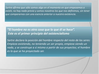 Sartre afirma que sólo somos algo en el momento en que empezamos a
existir, no hay nada previo y somos nosotros los que nos definimos, sin tener
que compararnos con una esencia anterior a nuestra existencia.




 “El hombre no es otra cosa que lo que él se hace”.
 Este es el primer principio del existencialismo

 Sartre declara la posición del hombre respecto del resto de los seres:
 Empieza existiendo, no teniendo un ser propio, empieza siendo un
 nada, y se construye a sí mismo a partir de sus proyectos; el hombre
 es lo que se ha proyectado ser.
 