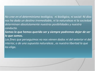 No cree en el determinismo teológico, ni biológico, ni social: Ni dios
nos ha dado un destino irremediable, ni la naturaleza ni la sociedad
determinan absolutamente nuestras posibilidades y nuestra
conducta.
Somos lo que hemos querido ser y siempre podremos dejar de ser
lo que somos.
Los fines que perseguimos no nos vienen dados ni del exterior ni del
interior, o de una supuesta naturaleza , es nuestra libertad la que
los elige.
 