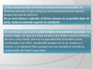 La idea sartriana hace al hombre radicalmente responsable: no
tenemos excusas, lo que somos es una consecuencia de nuestra
propia libertad de elección.
No se nace héroe o cobarde, al héroe siempre le es posible dejar de
serlo, como al cobarde superar su condición


En conclusión, para Sartre cada hombre es la suma de sus actos, no
existe ningún ser que nos haya creado y que dirija nuestra conducta
de uno u otro modo. Por eso es que describe al hombre como
condenado a ser libre, condenado porque no se ha creado a sí
mismo, y no obstante libre porque una vez lanzado al mundo es
responsable de todo lo que hace.
 