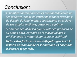 Conclusión:
   El hombre contemporáneo es considerado como un
    ser subjetivo, capaz de actuar de manera racional y
    de decidir, de igual manera se convierte en esclavo
    de sus propios instintos, pasiones y egoísmo.
    El hombre actual desea que su vida sea producto de
    su propia obra, cayendo en la individualidad y
    privilegiando lo material por sobre lo espiritual.
    Todos estos factores se ven reflejados gracias a la
    historia pasada donde el ser humano es enseñado
    a siempre tener más.
 