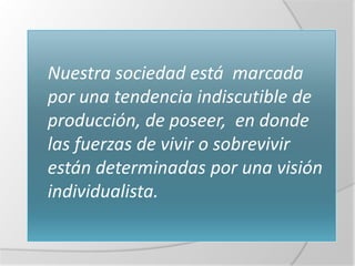  Nuestra sociedad está   marcada
 por una tendencia indiscutible de
 producción, de poseer, en donde
 las fuerzas de vivir o sobrevivir
 están determinadas por una visión
 individualista.
 