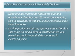 Definía al hombre como ser práctico, social e histórico.


  Daba una descripción de naturaleza humana
   basada en el hombre real. No es el conocimiento,
   sino la actividad, el trabajo, lo que constituye a los
   seres humanos.
  La vida productiva misma, aparece ante el hombre
   sólo como un medio para la satisfacción de una
   necesidad, de la necesidad de mantener la
   existencia física.
 
