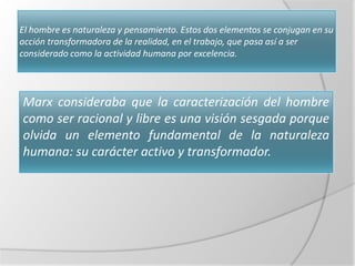 El hombre es naturaleza y pensamiento. Estos dos elementos se conjugan en su
acción transformadora de la realidad, en el trabajo, que pasa así a ser
considerado como la actividad humana por excelencia.




Marx consideraba que la caracterización del hombre
como ser racional y libre es una visión sesgada porque
olvida un elemento fundamental de la naturaleza
humana: su carácter activo y transformador.
 