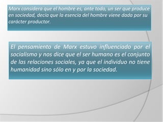 Marx considera que el hombre es, ante todo, un ser que produce
en sociedad, decía que la esencia del hombre viene dada por su
carácter productor.



El pensamiento de Marx estuvo influenciado por el
socialismo y nos dice que el ser humano es el conjunto
de las relaciones sociales, ya que el individuo no tiene
humanidad sino sólo en y por la sociedad.
 