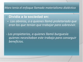 Marx tenia el enfoque llamado materialismo dialéctico

 Dividía a la sociedad en:
 - Los obreros, o a quienes llamó proletariado que
  eran los que tenían que trabajar para sobrevivir.

 - Los propietarios, a quienes llamó burguesía
    quienes necesitaban este trabajo para conseguir
    beneficios.
 