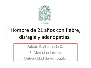 Hombre de 21 años con fiebre, disfagia y adenopatías.  Fabián E. Ahumada C.  R 1  Medicina Interna Universidad de Antioquia  
