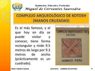 PROF. FREDDY RUEDA 03/07/2013 11HOMBRE DE KOTOSH
Es el más famoso, y el
que hoy en día se
puede visitar y
conocer, tiene forma
rectangular y mide 9.5
metros de largo por 9.3
metros de ancho
(prácticamente es un
cuadrado).
 