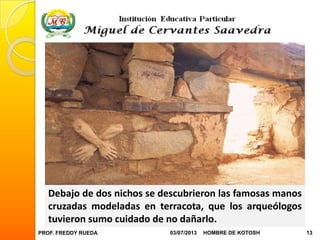 PROF. FREDDY RUEDA 03/07/2013 13HOMBRE DE KOTOSH
Debajo de dos nichos se descubrieron las famosas manos
cruzadas modeladas en terracota, que los arqueólogos
tuvieron sumo cuidado de no dañarlo.
 