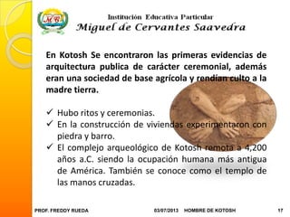 PROF. FREDDY RUEDA 03/07/2013 17HOMBRE DE KOTOSH
En Kotosh Se encontraron las primeras evidencias de
arquitectura publica de carácter ceremonial, además
eran una sociedad de base agrícola y rendían culto a la
madre tierra.
 Hubo ritos y ceremonias.
 En la construcción de viviendas experimentaron con
piedra y barro.
 El complejo arqueológico de Kotosh remota a 4,200
años a.C. siendo la ocupación humana más antigua
de América. También se conoce como el templo de
las manos cruzadas.
 