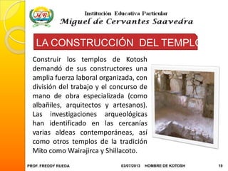 PROF. FREDDY RUEDA 03/07/2013 19HOMBRE DE KOTOSH
LA CONSTRUCCIÓN DEL TEMPLO
Construir los templos de Kotosh
demandó de sus constructores una
amplia fuerza laboral organizada, con
división del trabajo y el concurso de
mano de obra especializada (como
albañiles, arquitectos y artesanos).
Las investigaciones arqueológicas
han identificado en las cercanías
varias aldeas contemporáneas, así
como otros templos de la tradición
Mito como Wairajirca y Shillacoto.
 