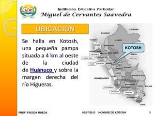 PROF. FREDDY RUEDA 03/07/2013 3HOMBRE DE KOTOSH
Se halla en Kotosh,
una pequeña pampa
situada a 4 km al oeste
de la ciudad
de Huánuco y sobre la
margen derecha del
río Higueras.
KOTOSH
UBICACIÓN
 