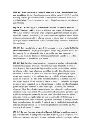 1000 A.C. Para esta fecha se comenzó a fabricar armas y herramientas con
una aleaciónde hierro (el cual se comenzó a utilizar hacia el 1500 A.C. por los
hititas) y carbono que llamamos acero. El advenimiento del hierro modificó el
equilibrio bélico. Ya que éste mantenía más el filo y el acero es mucho más duro
que el bronce.
Siglo V A.C. En este siglo se comenzaron a utilizar las famosas naves de
guerra Trirremes en Grecia, que se utilizaron para vencer a la flota persa en el
480 ac. Las trirremes eran naves largas y angostas, permitían alcanzar una gran
velocidad, con sus 170 remeros (y de 30 a 40 soldados) dispuestos en tres niveles
diferentes, ubicándose así tres palas de remo en el mismo lugar. Y estaba dotado
de un gran espolón de bronce en la proa (adelante) debajo de la línea de flotación
(línea del agua).
400 A.C. Los especialistas griegos de Siracusa, en lacosta oriental de Sicilia,
idearon la catapulta (del griego que significa arrojas abajo, llamada balista por
los romanos. En sus primeras formas, se asemejaba a un arco gigantesco e
inmóvil, que precisaba de muchos hombres para tensarlo. Cuando se lo soltaba
estrellaba contra la muralla una gran piedra.
100 A.C. Estribos: Los ejércitos griegos y romanos se basaban en la infantería,
la caballería se reducía entonces a funciones auxiliares. El caballo de tiro y el
carro de guerra fueron perdiendo importancia a medida que se criaban caballos
de silla que podían cargar el peso de un soldado armado. Las sillas de montar
facilitaron el acomodo del jinete en el lomo del caballo, pero cabalgar seguía
siendo algo precario, y la operación de alancear resultaba peligrosa, ya que si el
ataque era esquivado, el jinete podía caerse fatalmente de la montura. Era pues
más seguro disparar flechas a distancia. Hacia el 100 A.C., en la India, se adopto
un lazo de cuero suspendido de la silla, en los que se podían introducir los dedos
gordos del pie para mantener al jinete en su lugar. Los chinos, que tenían un
clima más frío e iban calzados, necesitaban un lazo más ancho en el que poder
introducir el pie. Hacia el 300 D.C., esos estribos (de una palabra germánica que
significa cuerda para trepar) se hicieron de metal y lo suficientemente anchos
como para retirar con rapidez el pie en caso necesario. El estribo hizo que el
jinete se mantuviera firme en su silla, y golpeara fuertemente al enemigo con una
lanza o espada sin caer del caballo. A partir de aquí la caballería iría adquiriendo
cada vez más importancia. De los chinos lo aprendieron los nómadas del Asia
central y de allí pasó a Occidente.
673 D.C. En esta época un alquimistallamado Calínico inventó una mezcla
que contenía nafta, nitrato potásico y oxido de calcio, que tal vez (no se posee
la formula exacta) no solo ardía, sino que continuaba ardiendo en el agua, incluso
 