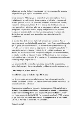 ballesta que lanzaba flechas. Por eso cuando empezaron a usarse las armas de
fuego causaron gran impacto e importantes efectos.
Con el transcurso del tiempo, y de los conflictos, las armas de fuego fueron
evolucionando; se hicieron más ligeras, apareció la culebrina y más tarde el
arcabuz, parecido al fusil. Los lombardos (habitantes de Lombardía, en Italia)
crearon un cañón pesado, lento y de poco alcance. Las bombardas eran una
especie de cañones primitivos, a las que se les colocaba la pólvora y luego una
gran piedra. Después se le prendía fuego y al impactarse hacían enormes
boquetes en los muros de los castillos. Las armas de fuego resultaron más
destructivas que las medievales, y causaban gran mortandad entre los
combatientes.
El invento chino de la pólvora fue llevado a Europa por los árabes. Pero se
supone que como mezcla inflamable de carbono y nitro finamente divididos (a la
que se agregó posteriormente azufre) se inventó en el Bajo Rin entre 1320 y
1330. En 1331 se usaron armas de fuego durante el sitio de Cividale, Italia, por
los soldados alemanes. Durante el sitio de Terni, en 1340, se utilizaron por
primera vez morteros (que con el tiempo dieron origen a los cañones modernos),
en batallas como las de Cahors y Tournai (1345) y tuvieron un éxito notorio, lo
cual condujo a la concentración de la manufactura de cañones en centros famosos
como Augsburgo, después de 1370.
Las armas medievales como el escudo, lanza, arco y flecha, las catapultas,
arietes, ballestas, etc., fueron reemplazadas rápidamente por las armas de fuego.
La tecnologíaen la edad moderna
Hitos históricos del período Tiempos Modernos
Los tiempos modernos suelen definirse como el período que parte con las
grandes invenciones, continúa con los descubrimientos marítimos y culmina con
los establecimientos coloniales.
En esta misma época figuran momentos históricos como el Renacimiento, la
Reforma, la Guerra de los 30 años, la monarquía francesa, el Absolutismo,
las revoluciones enInglaterra hasta llegar al "Siglo de las Luces" , nombre
con el que se conoció al siglo XVIII. Fue justamente en el siglo XVIII la época
en que tuvo lugar la RevoluciónFrancesa, la Independencia de los Estados
Unidos, la RevoluciónIndustrial y la Científica.
Contexto social
 
