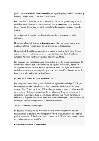 piedra como materiales de construcción, en lugar de paja y madera de chozas y
casas de campo, redujo el número de epidemias.
Otro factor en la disminución de la mortalidad fueron los grandes logros de la
medicina, especialmente el descubrimiento de vacunas como la del médico
inglés Edward Jenner que permitió controlar enfermedades mortales como la
viruela.
Se perfeccionó la cirugía y los diagnósticos médicos eran cada vez más
acertados.
El alemán Fahrenheit inventa el termómetro al observar que el mercurio se
dilataba en forma regular según las variaciones de la temperatura.
El aumento de la población permitió a la industria nutrirse de la mano de obra
que necesitaba, formándose una corriente migratoria que llenó de colonos
europeos América, Australia y algunas regiones de África.
Las ciudades más importantes, que comenzaban a recibir grandes cantidades de
campesinos atraídos por la mecanización de algunas actividades, vieron sus
calles pavimentadas, fueron dotadas de alcantarillado y de agua; se desarrolló la
medicina, aumentaron los hospitales y se puso más atención a la destrucción de
basuras y al adecuado entierro de difuntos.
Revolucióno Nueva RevoluciónIndustrial
Los progresos industriales, que se iniciaron en Inglaterra en el siglo XVIII para
luego propagarse por todo el mundo, han continuado sin interrupción hasta
nuestros días. Pero, a partir de 1860, se observa un nuevo avance en la evolución
de la ciencia y la tecnología, producido por el desarrollo de las ciencias de la
naturaleza. A este periodo se le conoce con el nombre de Nueva Revolución
Industrial o Segunda Revolución Industrial, caracterizado por la aplicación de la
tecnología a todos los aspectos de la existencia humana.
Avance científico y tecnológico
La Segunda Revolución fue precedida por tres acontecimientos de enorme
trascendencia: el proceso Bessemer para producir acero, inventado en 1856; el
perfeccionamiento de la dínamo, más o menos en 1873, y la invención del motor
de combustión interna, en 1876.
Características de la II Revolución
 