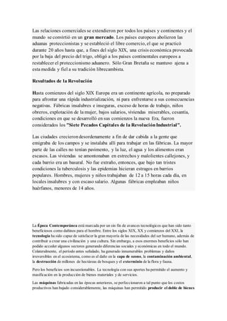 Las relaciones comerciales se extendieron por todos los países y continentes y el
mundo se convirtió en un gran mercado. Los países europeos abolieron las
aduanas proteccionistas y se estableció el libre comercio, el que se practicó
durante 20 años hasta que, a fines del siglo XIX, una crisis económica provocada
por la baja del precio del trigo, obligó a los países continentales europeos a
restablecer el proteccionismo aduanero. Sólo Gran Bretaña se mantuvo ajena a
esta medida y fiel a su tradición librecambista.
Resultados de la Revolución
Hasta comienzos del siglo XIX Europa era un continente agrícola, no preparado
para afrontar una rápida industrialización, ni para enfrentarse a sus consecuencias
negativas. Fábricas insalubres e inseguras, exceso de horas de trabajo, niños
obreros, explotación de la mujer, bajos salarios, viviendas miserables, cesantía,
condiciones en que se desarrolló en sus comienzos la nueva Era, fueron
considerados los "Siete Pecados Capitales de la RevoluciónIndustrial".
Las ciudades crecierondesordenamente a fin de dar cabida a la gente que
emigraba de los campos y se instalaba allí para trabajar en las fábricas. La mayor
parte de las calles no tenían pavimento, y la luz, el agua y los alimentos eran
escasos. Las viviendas se amontonaban en estrechos y malolientes callejones, y
cada barrio era un basural. No fue extraño, entonces, que bajo tan tristes
condiciones la tuberculosis y las epidemias hicieran estragos en barrios
populares. Hombres, mujeres y niños trabajaban de 12 a 15 horas cada día, en
locales insalubres y con escaso salario. Algunas fábricas empleaban niños
huérfanos, menores de 14 años.
La Época Contemporánea está marcada por un sin fin de avances tecnológicos que han sido tanto
beneficiosos como dañinos para el hombre. Entre los siglos XIX, XX y comienzos del XXI, la
tecnología ha sido capaz de satisfacer la gran mayoría de las necesidades del ser humano, además de
contribuir a crear una civilización y una cultura. Sin embargo, a esos enormes beneficios sólo han
podido acceder algunos sectores generando diferencias sociales y económicas en todo el mundo.
Colateralmente, el período antes señalado, ha generado innumerables problemas y daños
irreversibles en el ecosistema, como es el daño en la capa de ozono, la contaminación ambiental,
la destrucción de millones de hectáreas de bosques y el exterminio de la flora y fauna.
Pero los beneficios son incuestionables. La tecnología con sus aportes ha permitido el aumento y
masificación en la producción de bienes materiales y de servicios.
Las máquinas fabricadas en las épocas anteriores, se perfeccionaron a tal punto que los costos
productivos han bajado considerablemente, las máquinas han permitido producir el doble de bienes
 