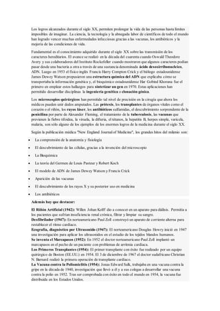 Los logros alcanzados durante el siglo XX, permiten prolongar la vida de las personas hasta límites
imposibles de imaginar. La ciencia, la tecnología y la abnegada labor de científicos de todo el mundo
han logrado vencer muchas enfermedades infecciosas gracias a las vacunas, los antibióticos y la
mejoría de las condiciones de vida.
Fundamental es el conocimiento adquirido durante el siglo XX sobre las transmisión de los
caracteres hereditarios. El avance se realizó en la década del cuarenta cuando Oswald Theodore
Avery y sus colaboradores del Instituto Rockefeller cuando mostraron que algunos caracteres podían
pasar desde una bacteria a otra a través de una sustancia denominada ácido desoxirribonucleico,
ADN. Luego en 1953 el físico inglés Francis Harry Compton Crick y el biólogo estadounidense
James Dewey Watson propusieron una estructura química del ADN que explicaba cómo se
transportaba la información genética y, el bioquímico estadounidense Har Gobind Khorana fue el
primero en emplear estos hallazgos para sintetizar un gen en 1970. Estas aplicaciones han
permitido desarrollar disciplinas la ingeniería genética o clonación génica.
Los microscopios quirúrgicos han permitido tal nivel de precisión en la cirugía que ahora los
médicos pueden unir dedos amputados. Las prótesis, los transplantes de órganos vitales como el
corazón o el riñón, los rayos láser, los antibióticos sulfamidas, el descubrimiento sorprendente de la
penicilina por parte de Alexander Fleming, el tratamiento de la tuberculosis, las vacunas que
previenen la fiebre tifoidea, la viruela, la difteria, el tétanos, la hepatitis B, herpes simple, varicela,
malaria, son sólo alguno de los ejemplos de los enormes logros de la medicina durante el siglo XX.
Según la publicación médica "New England Journalof Medicine", los grandes hitos del milenio son:
 La comprensión de la anatomía y fisiología
 El descubrimiento de las células, gracias a la invención del microscopio
 La Bioquímica
 La teoría del Germen de Louis Pasteur y Robert Koch
 El modelo de ADN de James Dewey Watson y Francis Crick
 Aparición de las vacunas
 El descubrimiento de los rayos X y su posterior uso en medicina
 Los antibióticos
Además hay que destacar:
El Riñón Artificial (1942): Willen Johan Kolff dio a conocer en un aparato para diálisis. Permitía a
los pacientes que sufrían insuficiencia renal crónica, filtrar y limpiar su sangre.
Desfibrilador (1947): En norteamericano Paul Zoll construyó un aparato de corriente alterna para
restablecer el ritmo cardíaco.
Ecografía, diagnóstico por Ultrasonido (1947): El norteamericano Douglas Howry inició en 1947
una investigación para aplicar los ultrasonidos en el estudio de los tejidos blandos humanos.
Se inventa el Marcapasos (1952): En 1952 el doctor norteamericano Paul Zoll implantó un
marcapasos en el pecho de un paciente con problemas de arritmia cardíaca.
Los Primeros Transplantes (1954): El primer transplante con éxito fue realizado por un equipo
quirúrgico de Boston (EE.UU.) en 1954. El 3 de diciembre de 1967 el doctor sudafricano Christian
N. Barnard realizó la primera operación de transplante cardíaco.
La Vacuna contra la Poliomielitis (1954): Jonas Edward Salk, trabajaba en una vacuna contra la
gripe en la década de 1940, investigación que llevó a él y a sus colegas a desarrollar una vacuna
contra la polio en 1952. Tras ser comprobada con éxito en todo el mundo en 1954, la vacuna fue
distribuida en los Estados Unidos.
 