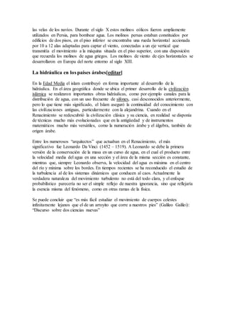 las velas de los navíos. Durante el siglo X estos molinos eólicos fueron ampliamente
utilizados en Persia, para bombear agua. Los molinos persas estaban constituidos por
edificios de dos pisos, en el piso inferior se encontraba una rueda horizontal accionada
por 10 a 12 alas adaptadas para captar el viento, conectadas a un eje vertical que
transmitía el movimiento a la máquina situada en el piso superior, con una disposición
que recuerda los molinos de agua griegos. Los molinos de viento de ejes horizontales se
desarrollaron en Europa del norte entorno al siglo XIII.
La hidráulica en los países árabes[editar]
En la Edad Media el islam contribuyó en forma importante al desarrollo de la
hidráulica. En el área geográfica donde se ubica el primer desarrollo de la civilización
islámica se realizaron importantes obras hidráulicas, como por ejemplo canales para la
distribución de agua, con un uso frecuente de sifones, casi desconocidos anteriormente,
pero lo que tiene más significado, el Islam aseguró la continuidad del conocimiento con
las civilizaciones antiguas, particularmente con la alejandrina. Cuando en el
Renacimiento se redescubrió la civilización clásica y su ciencia, en realidad se disponía
de técnicas mucho más evolucionadas que en la antigüedad y de instrumentos
matemáticos mucho más versátiles, como la numeración árabe y el álgebra, también de
origen árabe.
Entre los numerosos “arquitectos” que actuaban en el Renacimiento, el más
significativo fue Leonardo Da Vinci (1452 – 1519). A Leonardo se debe la primera
versión de la conservación de la masa en un curso de agua, en el cual el producto entre
la velocidad media del agua en una sección y el área de la misma sección es constante,
mientras que, siempre Leonardo observa, la velocidad del agua es máxima en el centro
del río y mínima sobre los bordes. En tiempos recientes se ha reconducido el estudio de
la turbulencia al de los sistemas dinámicos que conducen al caos. Actualmente la
verdadera naturaleza del movimiento turbulento no está del todo clara, y el enfoque
probabilístico parecería no ser el simple reflejo de nuestra ignorancia, sino que reflejaría
la esencia misma del fenómeno, como en otras ramas de la física.
Se puede concluir que “es más fácil estudiar el movimiento de cuerpos celestes
infinitamente lejanos que el de un arroyito que corre a nuestros pies” (Galileo Galilei):
“Discurso sobre dos ciencias nuevas”
 