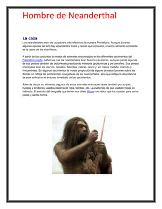 Hombre de Neanderthal

La caza
Los neandertales eran los cazadores más efectivos de nuestra Prehistoria. Aunque durante
algunas épocas del año hay abundantes frutos y raíces que consumir, el único alimento constante
es la carne de los mamíferos.

A partir de los conjuntos de restos de animales encontrados en los diferentes yacimientos del
Paleolítico medio, sabemos que los neandertales eran buenos cazadores, aunque quizás algunas
de sus presas también las obtuviesen practicando métodos oportunistas y de carroñeo. Sus presas
principales eran los ciervos, caballos, bisontes, cabras, renos y, en menor medida, mamuts y
rinocerontes. En algunos yacimientos la mayor proporción de alguno de estos taxones sobre los
demás no refleja las preferencias cinegéticas de los neandertales, sino que refleja la abundancia
de este animal en el entorno inmediato de los yacimientos.

Además de por su alimento, algunos de estos animales eran apreciados también por su piel,
huesos y tendones, usados para hacer ropa, tiendas, etc. La evidencia de que usaban ropas es
indirecta. El estudio del desgaste que tienen sus útiles líticos nos indica que los usaban para cortar
pieles y darles forma.




                        .
 