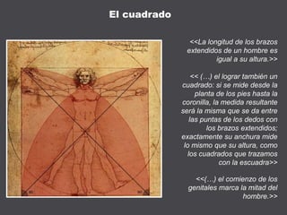 <<La longitud de los brazos
extendidos de un hombre es
igual a su altura.>>
<< (…) el lograr también un
cuadrado: si se mide desde la
planta de los pies hasta la
coronilla, la medida resultante
será la misma que se da entre
las puntas de los dedos con
los brazos extendidos;
exactamente su anchura mide
lo mismo que su altura, como
los cuadrados que trazamos
con la escuadra>>
<<(…) el comienzo de los
genitales marca la mitad del
hombre.>>
El cuadrado
 