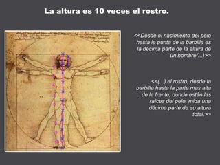 <<Desde el nacimiento del pelo
hasta la punta de la barbilla es
la décima parte de la altura de
un hombre(...)>>
<<(...) el rostro, desde la
barbilla hasta la parte mas alta
de la frente, donde están las
raíces del pelo, mida una
décima parte de su altura
total.>>
La altura es 10 veces el rostro.
 