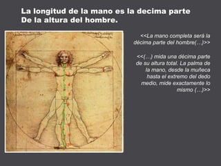 <<La mano completa será la
décima parte del hombre(…)>>
<<(…) mida una décima parte
de su altura total. La palma de
la mano, desde la muñeca
hasta el extremo del dedo
medio, mide exactamente lo
mismo (…)>>
La longitud de la mano es la decima parte
De la altura del hombre.
 