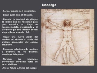 - Formar grupos de 4 integrantes.
- Elegir quien será el dibujado.
- Calcular la cantidad de pliegos
de hilado que se necesitan para
que, sumados, el dibujo de
nuestro modelo, el cuadrado y el
círculo en que esta inscrito, entren
sin problema a escala 1-1.
- Trazar una nueva visión del
hombre de Vitruvio a través del
análisis geométrico del cuerpo
estudiado.
- Encontrar relaciones de medidas
y alcances de los distintos
miembros del cuerpo.
Encargo
- Nombrar las relaciones
encontradas mediante notas en
torno al dibujo.
-Anotar Altura y Ancho del cuerpo.
 