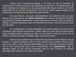 Venían de la arquitectura griega, y el hecho de que el Partenón lo
construyera un artista que hacía de arquitecto, de escultor y –probablemente- de
pintor, basando su inspiración en las proporciones del cuerpo humano, nos habla
claramente de la vocación “ergonómica” que tuvo la cultura griega antigua en lo
relacionado a la fabricación de objetos de gran tamaño.
Así que Vitruvio, más que proto-ergónomo nos aparece como un gran
teórico de la arquitectura del objeto industrial de la época del Imperio Romano,
que asimiló la tradición helenística y supo comunicar su enorme oficio con textos y
dibujos: el talante ergonómico que nos transmite el romano, venía de Grecia y aún
de más atrás.
Si comparamos un hacha prehistórica de piedra tallada con una de una
prehistoria más reciente endurecida y pulida, salta a la vista que es menos grave
coger la piedra pulida y trabajar con ella, no nos herirá o cortará la mano; con el
tiempo, un mismo utensilio se adapta mejor al usuario humano.
Esto es una prueba de que la intención ergonómica es tan antigua como el
hombre. Y podemos extender esto al reino animal, pues cuando vemos lo bien
hecho que está un nido para las necesidades de sus usuarios, tenemos de admitir
que el ave constructora tiene unos conocimientos de “pajarometría” que le
permiten lograr lo que Vitruvio predicaba para la raza humana: la armonía
geométrica del usuario con el medio que habita.
 