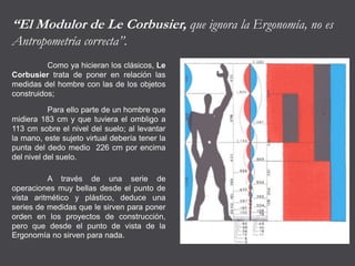 “El Modulor de Le Corbusier, que ignora la Ergonomía, no es
Antropometría correcta”.
Como ya hicieran los clásicos, Le
Corbusier trata de poner en relación las
medidas del hombre con las de los objetos
construidos;
Para ello parte de un hombre que
midiera 183 cm y que tuviera el ombligo a
113 cm sobre el nivel del suelo; al levantar
la mano, este sujeto virtual debería tener la
punta del dedo medio 226 cm por encima
del nivel del suelo.
A través de una serie de
operaciones muy bellas desde el punto de
vista aritmético y plástico, deduce una
series de medidas que le sirven para poner
orden en los proyectos de construcción,
pero que desde el punto de vista de la
Ergonomía no sirven para nada.
 