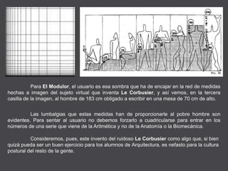 Para El Modulor, el usuario es esa sombra que ha de encajar en la red de medidas
hechas a imagen del sujeto virtual que inventa Le Corbusier, y así vemos, en la tercera
casilla de la imagen, al hombre de 183 cm obligado a escribir en una mesa de 70 cm de alto.
Las lumbalgias que estas medidas han de proporcionarle al pobre hombre son
evidentes. Para sentar al usuario no debemos forzarlo a cuadricularse para entrar en los
números de una serie que viene de la Aritmética y no de la Anatomía o la Biomecánica.
Consideremos, pues, este invento del ruidoso Le Corbusier como algo que, si bien
quizá pueda ser un buen ejercicio para los alumnos de Arquitectura, es nefasto para la cultura
postural del resto de la gente.
 