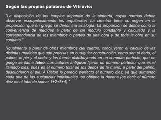 Según las propias palabras de Vitruvio:
"La disposición de los templos depende de la simetría, cuyas normas deben
observar escrupulosamente los arquitectos. La simetría tiene su origen en la
proporción, que en griego se denomina analogía. La proporción se define como la
conveniencia de medidas a partir de un módulo constante y calculado y la
correspondencia de los miembros o partes de una obra y de toda la obra en su
conjunto."
"Igualmente a partir de otros miembros del cuerpo, concluyeron el calculo de las
distintas medidas que son precisas en cualquier construcción, como son el dedo, el
palmo, el pie y el codo, y las fueron distribuyendo en un computo perfecto, que en
griego se llama teleo. Los autores antiguos fijaron un número perfecto, que es el
llamado diez, pues es el número total de los dedos de la mano; a partir del palmo,
descubrieron el pie. A Platón le pareció perfecto el número diez, ya que sumando
cada una de las sustancias individuales, se obtiene la decena (es decir el número
diez es el total de sumar 1+2+3+4)."
 