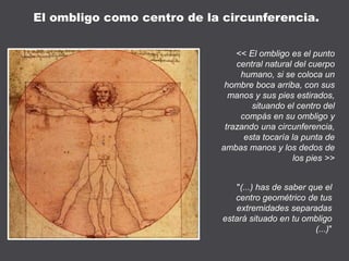 << El ombligo es el punto
central natural del cuerpo
humano, si se coloca un
hombre boca arriba, con sus
manos y sus pies estirados,
situando el centro del
compás en su ombligo y
trazando una circunferencia,
esta tocaría la punta de
ambas manos y los dedos de
los pies >>
"(...) has de saber que el
centro geométrico de tus
extremidades separadas
estará situado en tu ombligo
(...)"
El ombligo como centro de la circunferencia.
 