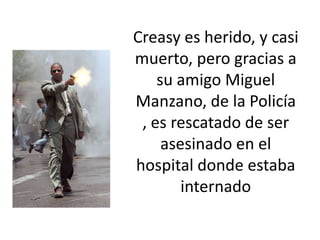 Creasy es herido, y casi
muerto, pero gracias a
    su amigo Miguel
Manzano, de la Policía
 , es rescatado de ser
     asesinado en el
hospital donde estaba
        internado
 