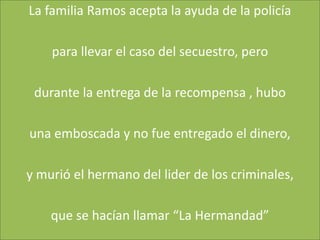 La familia Ramos acepta la ayuda de la policía

    para llevar el caso del secuestro, pero

 durante la entrega de la recompensa , hubo

una emboscada y no fue entregado el dinero,

y murió el hermano del lider de los criminales,

    que se hacían llamar “La Hermandad”
 