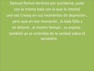 Samuel Ramos termina por suicidarse, justo
    con la misma bala con la que lo intentó
una vez Creasy en sus momentos de depresión ,
   pero que en ese momento , la bala fallo y
   no detonó , al mismo tiempo , su esposa ,
 también ya se enteraba de la verdad sobre el
                    secuestro
 