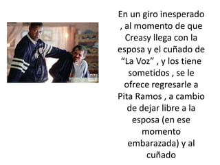 En un giro inesperado
, al momento de que
  Creasy llega con la
esposa y el cuñado de
 “La Voz” , y los tiene
   sometidos , se le
  ofrece regresarle a
Pita Ramos , a cambio
   de dejar libre a la
    esposa (en ese
       momento
   embarazada) y al
        cuñado
 