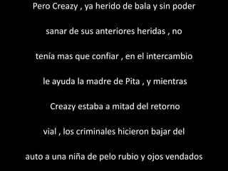 Pero Creazy , ya herido de bala y sin poder

     sanar de sus anteriores heridas , no

  tenía mas que confiar , en el intercambio

    le ayuda la madre de Pita , y mientras

      Creazy estaba a mitad del retorno

    vial , los criminales hicieron bajar del

auto a una niña de pelo rubio y ojos vendados
 