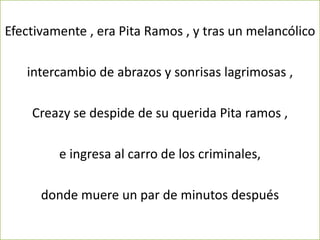 Efectivamente , era Pita Ramos , y tras un melancólico

   intercambio de abrazos y sonrisas lagrimosas ,

    Creazy se despide de su querida Pita ramos ,

         e ingresa al carro de los criminales,

      donde muere un par de minutos después
 