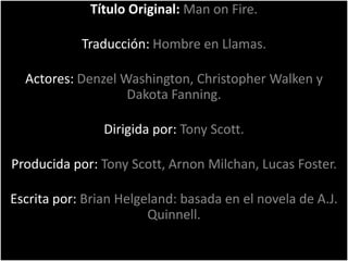 Título Original: Man on Fire.

            Traducción: Hombre en Llamas.

  Actores: Denzel Washington, Christopher Walken y
                   Dakota Fanning.

                Dirigida por: Tony Scott.

Producida por: Tony Scott, Arnon Milchan, Lucas Foster.

Escrita por: Brian Helgeland: basada en el novela de A.J.
                        Quinnell.
 