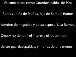 Es contratado como Guardaespaldas de Pita

 Ramos , niña de 9 años, hija de Samuel Ramos

hombre de negocios y de su esposa, Lisa Ramos.

Creasy no tiene ni el interés , ni los ánimos

de ser guardaespaldas, y menos de una menor.
 