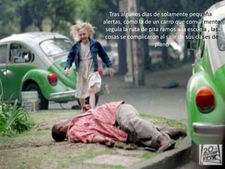 Tras algunos días de solamente pequeñas
alertas, como la de un carro que comúnmente
 seguía la ruta de pita ramos a la escuela , las
 cosas se complicaron al salir de sus clases de
                      piano
 