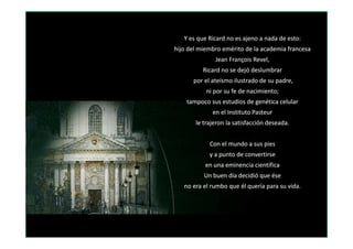 Y es queY es que RicardRicard no es ajeno a nada de esto:no es ajeno a nada de esto:
hijo del miembro emérito de la academia francesahijo del miembro emérito de la academia francesa
Jean FrançoisJean François RevelRevel,,
RicardRicard no se dejó deslumbrarno se dejó deslumbrar
por el ateísmo ilustrado de su padre,por el ateísmo ilustrado de su padre,
ni por su fe de nacimiento;ni por su fe de nacimiento;
tampoco sus estudios de genética celulartampoco sus estudios de genética celular
en el Instituto Pasteuren el Instituto Pasteur
le trajeron la satisfacción deseada.le trajeron la satisfacción deseada.le trajeron la satisfacción deseada.le trajeron la satisfacción deseada.
Con el mundo a sus piesCon el mundo a sus pies
y a punto de convertirsey a punto de convertirse
en una eminencia científicaen una eminencia científica
Un buen día decidió que éseUn buen día decidió que ése
no era el rumbo que él quería para su vida.no era el rumbo que él quería para su vida.
 