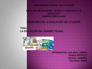UNIVERSIDAD CENTRAL DEL ECUADOR

    FACULTAD DE FILOSOFÍA, LETRAS Y CIENCIAS DE LA
                     EDUCACIÓN
                CARRERA PARVULARIA

    PROBLEMAS DE LA EDUCACIÓN DEL ECUADOR

TEMA:
LA EDUCACIÓN DEL HOMBRE FEUDAL




                         INTEGRANTES: GALARZA LORENA
                                      ROMÁN MICHELLE
                                      SHUGULI MARIBEL
                                       VALENCIA JENNY
 