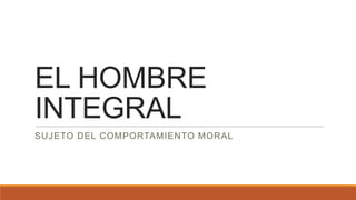 EL HOMBRE
INTEGRAL
SUJETO DEL COMPORTAMIENTO MORAL

 