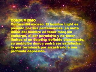 CONSUMISMO
Cultura del exceso. El hombre Light es
poseído por sus pertenencias. La meta
única del hombre es tener más; sin
embargo, al ser permisivo y no tener
límites ni un objetivo definido claramente,
su ambición nunca podrá ser satisfecha,
lo que terminará por arrastrarlo a una
profunda depresión.
 