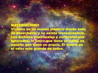 MATERIALISMO
Vivimos en un mundo plástico donde todo
es desechable y no existe trascendencia.
Los ámbitos espirituales y culturales son
ignorados; lo único que tiene un valor, es
aquello que tiene un precio. El dinero es
el valor más grande de todos.
 