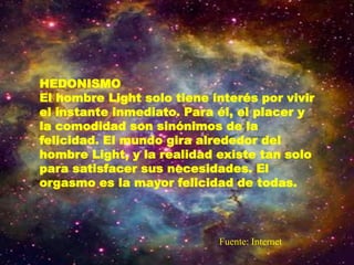 HEDONISMO
El hombre Light solo tiene interés por vivir
el instante inmediato. Para él, el placer y
la comodidad son sinónimos de la
felicidad. El mundo gira alrededor del
hombre Light, y la realidad existe tan solo
para satisfacer sus necesidades. El
orgasmo es la mayor felicidad de todas.
Fuente: Internet
 
